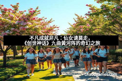 不凡成就非凡：仙女请莫走，《创世神话》九曲黄河阵的奇幻之旅